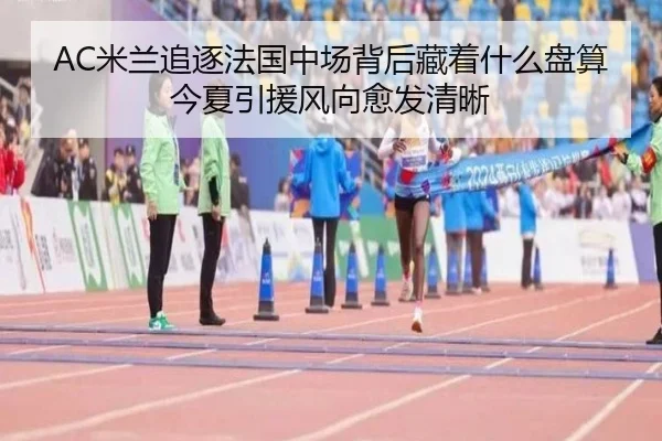AC米兰追逐法国中场背后藏着什么盘算今夏引援风向愈发清晰